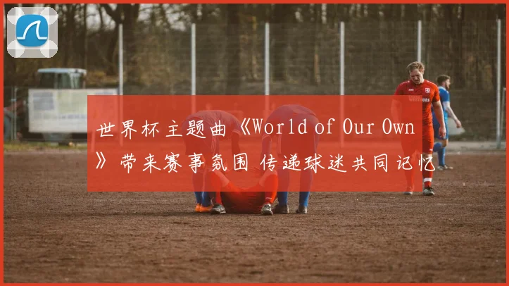 世界杯主题曲《World of Our Own》带来赛事氛围 传递球迷共同记忆